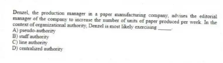 Denzel, the production manager in a paper manufacturing company, advises the editorial manager of the company to increase the number of units of paper produced per week. In the context of organizational authority, Denzel is most likely exercising _____.
A) pseudo-authority
B) staff authority
C) line authority
D) centralized authority