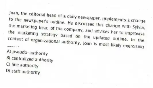 Joan, the editorial head of a daily newspaper, implements a change to the newspaper's outline. He discusses this change with Sylvia, the marketing head of the company, and advises her to improvise the marketing strategy based on the updated outline. In the context of organizational authority, Joan is most likely exercising _____.
A) pseudo-authority
B) centralized authority
C) line authority
D) staff authority