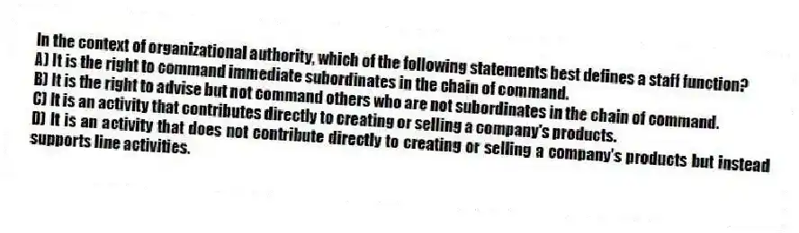 In the context of organizational authority, which of the following statements best defines a staff function?
A) It is the right to command immediate subordinates in the chain of command.
B) It is the right to advise but not command others who are not subordinates in the chain of command.
C) It is an activity that contributes directly to creating or selling a company's products.
D) It is an activity that does not contribute directly to creating or selling a company's products but instead supports line activities.