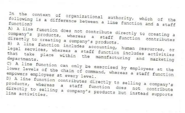 In the context of organizational authority, which of the following is a difference between a line function and a staff function?
A) A line function does not contribute directly to creating a company's products, whereas a staff function contributes directly to creating a company's products.
B) A line function includes accounting, human resources, or legal services, whereas a staff function includes activities that take place within the manufacturing and marketing departments.
C) A line function can only be exercised by employees at the lower levels of the chain of command, whereas a staff function empowers employees at every level.
D) A line function contributes directly to selling a company's products, whereas a staff function does not contribute directly to selling a company's products but instead supports line activities.