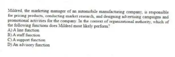 Mildred, the marketing manager of an automobile manufacturing company, is responsible for pricing products, conducting market research, and designing advertising campaigns and promotional activities for the company. In the context of organizational authority, which of the following functions does Mildred most likely perform?
A) A line function
B) A staff function
C) A support function
D) An advisory function