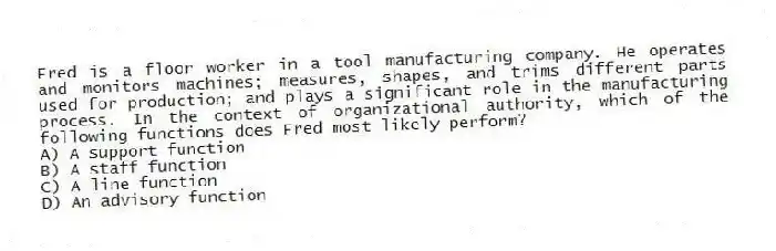 Fred is a floor worker in a tool manufacturing company. He operates and monitors machines; measures, shapes, and trims different parts used for production; and plays a significant role in the manufacturing process. In the context of organizational authority, which of the following functions does Fred most likely perform?
A) A support function
B) A staff function
C) A line function
D) An advisory function