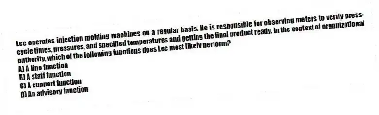 Lee operates injection molding machines on a regular basis. He is responsible for observing meters to verify press-cycle times, pressures, and specified temperatures and getting the final product ready. In the context of organizational authority, which of the following functions does Lee most likely perform?
A) A line function
B) A staff function
C) A support function
D) An advisory function