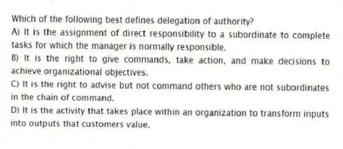 Which of the following best defines delegation of authority?
A) It is the assignment of direct responsibility to a subordinate to complete tasks for which the manager is normally responsible.
B) It is the right to give commands, take action, and make decisions to achieve organizational objectives.
C) It is the right to advise but not command others who are not subordinates in the chain of command.
D) It is the activity that takes place within an organization to transform inputs into outputs that customers value.