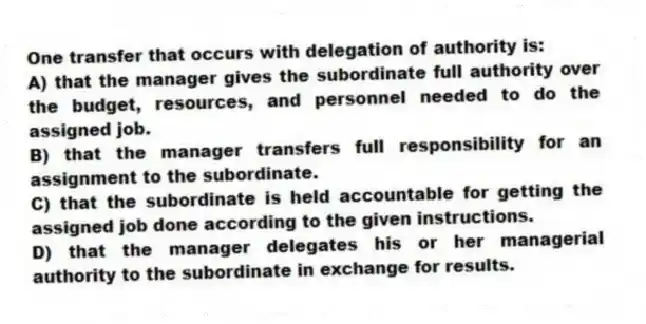 One transfer that occurs with delegation of authority is:
A) that the manager gives the subordinate full authority over the budget, resources, and personnel needed to do the assigned job.
B) that the manager transfers full responsibility for an assignment to the subordinate.
C) that the subordinate is held accountable for getting the assigned job done according to the given instructions.
D) that the manager delegates his or her managerial authority to the subordinate in exchange for results.