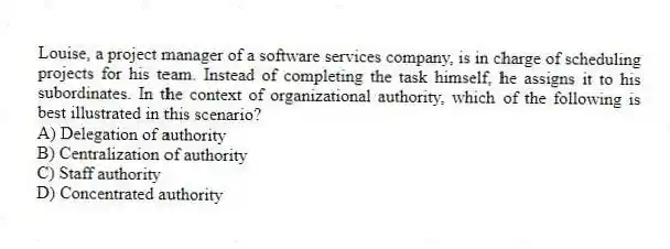 Louise, a project manager of a software services company, is in charge of scheduling projects for his team. Instead of completing the task himself, he assigns it to his subordinates. In the context of organizational authority, which of the following is best illustrated in this scenario?
A) Delegation of authority
B) Centralization of authority
C) Staff authority
D) Concentrated authority