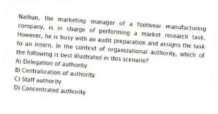 Nathan, the marketing manager of a footwear manufacturing company, is in charge of performing a market research task. However, he is busy with an audit preparation and assigns the task to an intern. In the context of organizational authority, which of the following is best illustrated in this scenario?
A) Delegation of authority
B) Centralization of authority
C) Staff authority
D) Concentrated authority