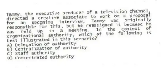 Tammy, the executive producer of a television channel, directed a creative associate to work on a proposal for an upcoming interview. Tammy was originally responsible for this, but he reassigned it because he was held up in a meeting. In the context of organizational authority, which of the following is best illustrated in this scenario?
A) Delegation of authority
B) Centralization of authority
C) Staff authority
D) Concentrated authority