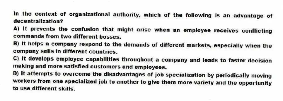 In the context of organizational authority, which of the following is an advantage of decentralization?
A) It prevents the confusion that might arise when an employee receives conflicting commands from two different bosses.
B) It helps a company respond to the demands of different markets, especially when the company sells in different countries.
C) It develops employee capabilities throughout a company and leads to faster decision making and more satisfied customers and employees.
D) It attempts to overcome the disadvantages of job specialization by periodically moving workers from one specialized job to another to give them more variety and the opportunity to use different skills.
