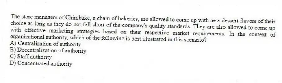 The store managers of Chimbake, a chain of bakeries, are allowed to come up with new dessert flavors of their choice as long as they do not fall short of the company's quality standards. They are also allowed to come up with effective marketing strategies based on their respective market requirements. In the context of organizational authority, which of the following is best illustrated in this scenario?
A) Centralization of authority
B) Decentralization of authority
C) Staff authority
D) Concentrated authority
