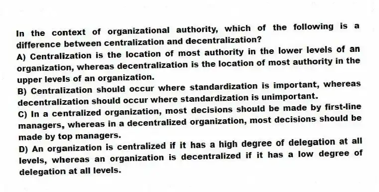 In the context of organizational authority, which of the following is a difference between centralization and decentralization?
A) Centralization is the location of most authority in the lower levels of an organization, whereas decentralization is the location of most authority in the upper levels of an organization.
B) Centralization should occur where standardization is important, whereas decentralization should occur where standardization is unimportant.
C) In a centralized organization, most decisions should be made by first-line managers, whereas in a decentralized organization, most decisions should be made by top managers.
D) An organization is centralized if it has a high degree of delegation at all levels, whereas an organization is decentralized if it has a low degree of delegation at all levels.