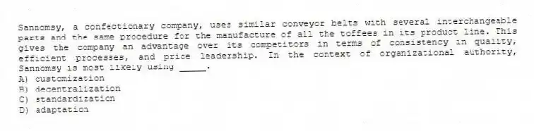 Sannomsy, a confectionary company, uses similar conveyor belts with several interchangeable parts and the same procedure for the manufacture of all the toffees in its product line. This gives the company an advantage over its competitors in terms of consistency in quality, efficient processes, and price leadership. In the context of organizational authority, Sannomsy is most likely using _____.
A) customization
B) decentralization
C) standardization
D) adaptation