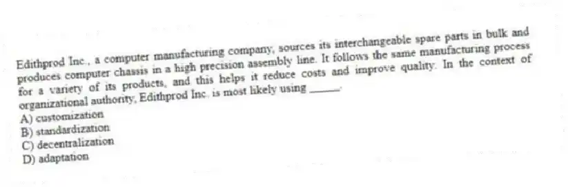 Edithprod Inc., a computer manufacturing company, sources its interchangeable spare parts in bulk and produces computer chassis in a high precision assembly line. It follows the same manufacturing process for a variety of its products, and this helps it reduce costs and improve quality. In the context of organizational authority, Edithprod Inc. is most likely using _____.
A) customization
B) standardization
C) decentralization
D) adaptation