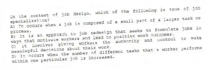 In the context of job design, which of the following is true of job specialization?
A) It occurs when a job is composed of a small part of a larger task or process.
B) It is an approach to job redesign that seeks to formulate jobs in ways that motivate workers and lead to positive work outcomes.
C) It involves giving workers the authority and control to make meaningful decisions about their work.
D) It occurs when the number of different tasks that a worker performs within one particular job is increased.