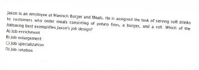 Jason is an employee at Manisch Burger and Meals. He is assigned the task of serving soft drinks to customers who order meals consisting of potato fries, a burger, and a roll. Which of the following best exemplifies Jason's job design?
A) Job enrichment
B) Job enlargement
C) Job specialization
D) Job rotation