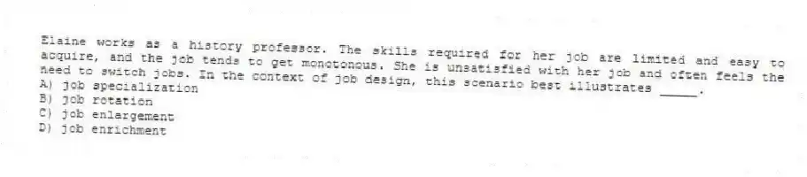 Elaine works as a history professor. The skills required for her job are limited and easy to acquire, and the job tends to get monotonous. She is unsatisfied with her job and often feels the need to switch jobs. In the context of job design, this scenario best illustrates _____.
A) job specialization
B) job rotation
C) job enlargement
D) job enrichment