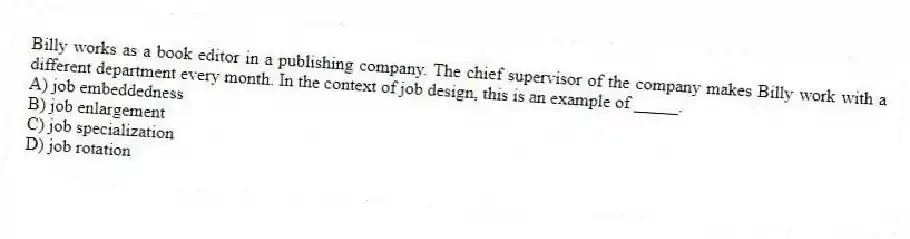 Billy works as a book editor in a publishing company. The chief supervisor of the company makes Billy work with a different department every month. In the context of job design, this is an example of _____.
A) job embeddedness
B) job enlargement
C) job specialization
D) job rotation