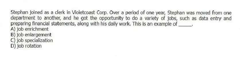 Stephan joined as a clerk in Violetcoast Corp. Over a period of one year, Stephan was moved from one department to another, and he got the opportunity to do a variety of jobs, such as data entry and preparing financial statements, along with his daily work. This is an example of _____.
A) job enrichment
B) job enlargement
C) job specialization
D) job rotation