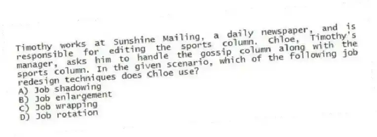 Timothy works at Sunshine Mailing, a daily newspaper, and is responsible for editing the sports column. Chloe, Timothy's manager, asks him to handle the gossip column along with the sports column. In the given scenario, which of the following job redesign techniques does Chloe use?
A) Job shadowing
B) Job enlargement
C) Job wrapping
D) Job rotation