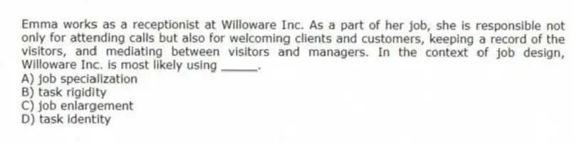 Emma works as a receptionist at Willoware Inc. As a part of her job, she is responsible not only for attending calls but also for welcoming clients and customers, keeping a record of the visitors, and mediating between visitors and managers. In the context of job design, Willoware Inc. is most likely using _____.
A) job specialization
B) task rigidity
C) job enlargement
D) task identity