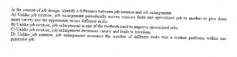 In the context of job design, identify a difference between job rotation and job enlargement.
A) Unlike job rotation, job enlargement periodically moves workers from one specialized job to another to give them more variety and the opportunity to use different skills.
B) Unlike job rotation, job enlargement is one of the methods used to improve specialized jobs.
C) Unlike job rotation, job enlargement decreases variety and leads to boredom.
D) Unlike job rotation, job enlargement increases the number of different tasks that a worker performs within one particular job.