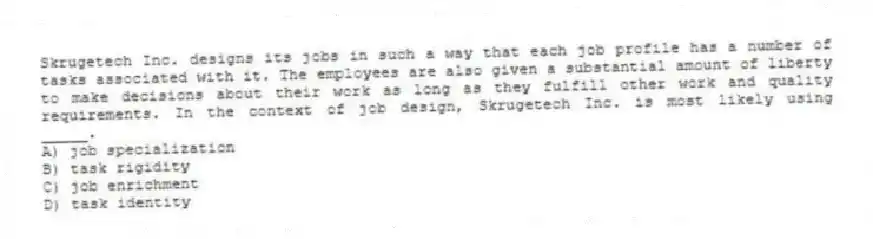 Skrugetech Inc. designs its jobs in such a way that each job profile has a number of tasks associated with it. The employees are also given a substantial amount of liberty to make decisions about their work as long as they fulfill other work and quality requirements. In the context of job design, Skrugetech Inc. is most likely using _____.
A) job specialization
B) task rigidity
C) job enrichment
D) task identity