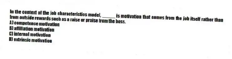 In the context of the job characteristics model, _____ is motivation that comes from the job itself rather than from outside rewards such as a raise or praise from the boss.
A) competence motivation
B) affiliation motivation
C) internal motivation
D) extrinsic motivation