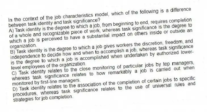 In the context of the job characteristics model, which of the following is a difference between task identity and task significance?
A) Task identity is the degree to which a job, from beginning to end, requires completion of a whole and recognizable piece of work, whereas task significance is the degree to which a job is perceived to have a substantial impact on others inside or outside an organization.
B) Task identity is the degree to which a job gives workers the discretion, freedom, and independence to decide how and when to accomplish a job, whereas task significance is the degree to which a job is accomplished when undertaken by authorized lower-level employees of the organization.
C) Task identity relates to the close monitoring of particular jobs by top managers, whereas task significance relates to how remarkably a job is carried out when monitored by first-line managers.
D) Task identity relates to the association of the completion of certain jobs to specific procedures, whereas task significance relates to the use of universal rules and strategies for job completion.