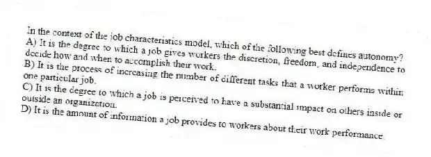 In the context of the job characteristics model, which of the following best defines autonomy?
A) It is the degree to which a job gives workers the discretion, freedom, and independence to decide how and when to accomplish their work.
B) It is the process of increasing the number of different tasks that a worker performs within one particular job.
C) It is the degree to which a job is perceived to have a substantial impact on others inside or outside an organization.
D) It is the amount of information a job provides to workers about their work performance.