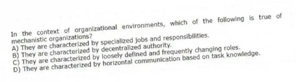 In the context of organizational environments, which of the following is true of mechanistic organizations?
A) They are characterized by specialized jobs and responsibilities.
B) They are characterized by decentralized authority.
C) They are characterized by loosely defined and frequently changing roles.
D) They are characterized by horizontal communication based on task knowledge.