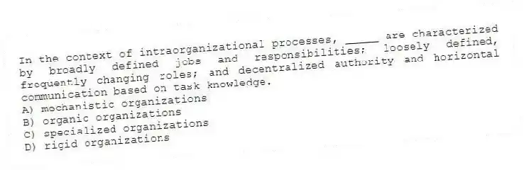 In the context of intraorganizational processes, _____ are characterized by broadly defined jobs and responsibilities; loosely defined, frequently changing roles; and decentralized authority and horizontal communication based on task knowledge.
A) mechanistic organizations
B) organic organizations
C) specialized organizations
D) rigid organizations