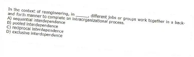 In the context of reengineering, in _____, different jobs or groups work together in a back-and-forth manner to complete an intraorganizational process.
A) sequential interdependence
B) pooled interdependence
C) reciprocal interdependence
D) exclusive interdependence