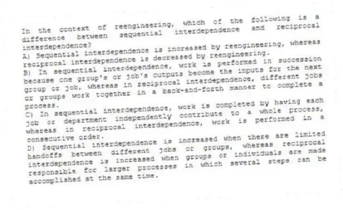 In the context of reengineering, which of the following is a difference between sequential interdependence and reciprocal interdependence?
A) Sequential interdependence is increased by reengineering, whereas reciprocal interdependence is decreased by reengineering.
B) In sequential interdependence, work is performed in succession because one group's or job's outputs become the inputs for the next group or job, whereas in reciprocal interdependence, different jobs or groups work together in a back-and-forth manner to complete a process.
C) In sequential interdependence, work is completed by having each job or department independently contribute to a whole process, whereas in reciprocal interdependence, work is performed in a consecutive order.
D) Sequential interdependence is increased when there are limited handoffs between different jobs or groups, whereas reciprocal interdependence is increased when groups or individuals are made responsible for larger processes in which several steps can be accomplished at the same time.