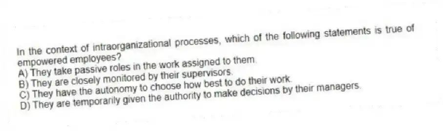 In the context of intraorganizational processes, which of the following statements is true of empowered employees?
A) They take passive roles in the work assigned to them.
B) They are closely monitored by their supervisors.
C) They have the autonomy to choose how best to do their work.
D) They are temporarily given the authority to make decisions by their managers.