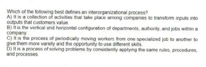 Which of the following best defines an interorganizational process?
A) It is a collection of activities that take place among companies to transform inputs into outputs that customers value.
B) It is the vertical and horizontal configuration of departments, authority, and jobs within a company.
C) It is the process of periodically moving workers from one specialized job to another to give them more variety and the opportunity to use different skills.
D) It is a process of solving problems by consistently applying the same rules, procedures, and processes.