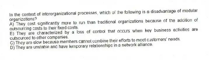 In the context of interorganizational processes, which of the following is a disadvantage of modular organizations?
A) They cost significantly more to run than traditional organizations because of the addition of outsourcing costs to their fixed costs.
B) They are characterized by a loss of control that occurs when key business activities are outsourced to other companies.
C) They are slow because members cannot combine their efforts to meet customers' needs.
D) They are unstable and have temporary relationships in a network alliance.
