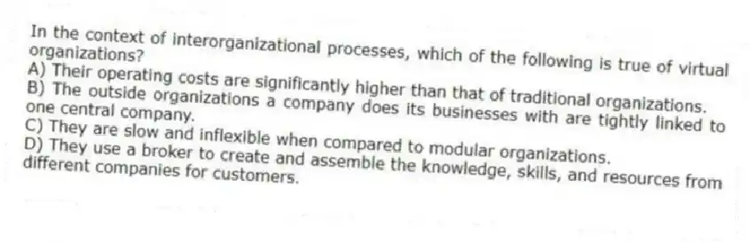 In the context of interorganizational processes, which of the following is true of virtual organizations?
A) Their operating costs are significantly higher than that of traditional organizations.
B) The outside organizations a company does its businesses with are tightly linked to one central company.
C) They are slow and inflexible when compared to modular organizations.
D) They use a broker to create and assemble the knowledge, skills, and resources from different companies for customers.