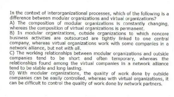 In the context of interorganizational processes, which of the following is a difference between modular organizations and virtual organizations?
A) The composition of modular organizations is constantly changing, whereas the composition of virtual organizations is permanent.
B) In modular organizations, outside organizations to which noncore business activities are outsourced are tightly linked to one central company, whereas virtual organizations work with some companies in a network alliance, but not with all.
C) The working relationships between modular organizations and outside companies tend to be short and often temporary, whereas the relationships found among the virtual companies in a network alliance tend to be stable and long lasting.
D) With modular organizations, the quality of work done by outside companies can be easily controlled, whereas with virtual organizations, it can be difficult to control the quality of work done by network partners.
