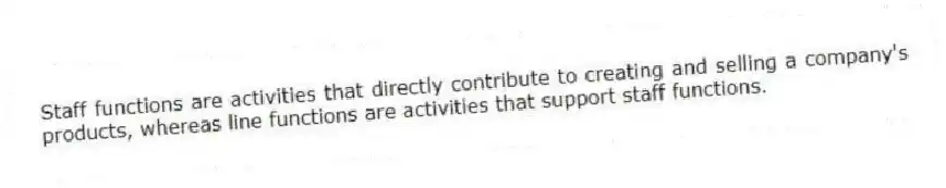 Staff functions are activities that directly contribute to creating and selling a company's products, whereas line functions are activities that support staff functions.