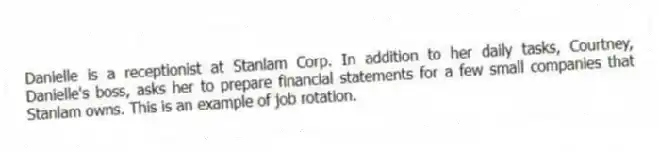 Danielle is a receptionist at Stanlam Corp. In addition to her daily tasks, Courtney, Danielle's boss, asks her to prepare financial statements for a few small companies that Stanlam owns. This is an example of job rotation.