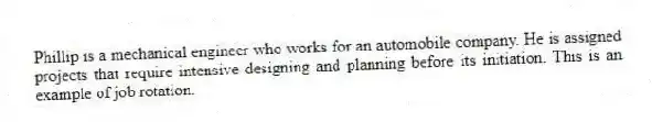 Phillip is a mechanical engineer who works for an automobile company. He is assigned projects that require intensive designing and planning before its initiation. This is an example of job rotation.