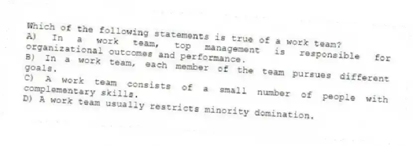 Which of the following statements is true of a work team?
A) In a work team, top management is responsible for organizational outcomes and performance.
B) In a work team, each member of the team pursues different goals.
C) A work team consists of a small number of people with complementary skills.
D) A work team usually restricts minority domination.
