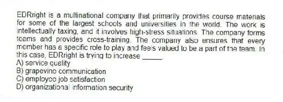 EDRright is a multinational company that primarily provides course materials for some of the largest schools and universities in the world. The work is intellectually taxing, and it involves high-stress situations. The company forms teams and provides cross-training. The company also ensures that every member has a specific role to play and feels valued to be a part of the team. In this case, EDRright is trying to increase _____.
A) service quality
B) grapevine communication
C) employee job satisfaction
D) organizational information security