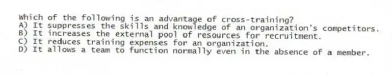 Which of the following is an advantage of cross-training?
A) It suppresses the skills and knowledge of an organization's competitors.
B) It increases the external pool of resources for recruitment.
C) It reduces training expenses for an organization.
D) It allows a team to function normally even in the absence of a member.