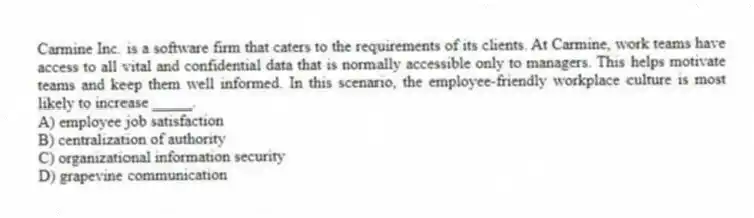 Carmine Inc. is a software firm that caters to the requirements of its clients. At Carmine, work teams have access to all vital and confidential data that is normally accessible only to managers. This helps motivate teams and keep them well informed. In this scenario, the employee-friendly workplace culture is most likely to increase _____.
A) employee job satisfaction
B) centralization of authority
C) organizational information security
D) grapevine communication