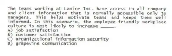 The teams working at Lamine Inc. have access to all company and client information that is normally accessible only to managers. This helps motivate teams and keeps them well informed. In this scenario, the employee-friendly workplace culture is most likely to increase _____.
A) job satisfaction
B) customer satisfaction
C) organizational information security
D) grapevine communication