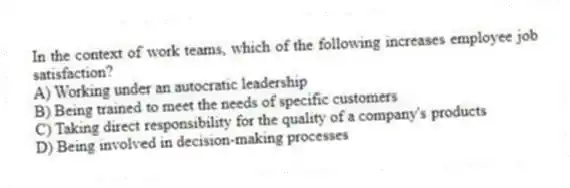 In the context of work teams, which of the following increases employee job satisfaction?
A) Working under an autocratic leadership
B) Being trained to meet the needs of specific customers
C) Taking direct responsibility for the quality of a company's products
D) Being involved in decision-making processes
