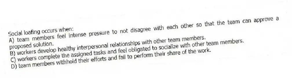 Social loafing occurs when:
A) team members feel intense pressure to not disagree with each other so that the team can approve a proposed solution.
B) workers develop healthy interpersonal relationships with other team members.
C) workers complete the assigned tasks and feel obligated to socialize with other team members.
D) team members withhold their efforts and fail to perform their share of the work.