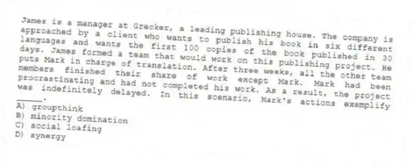 James is a manager at Grecker, a leading publishing house. The company is approached by a client who wants to publish his book in six different languages and wants the first 100 copies of the book published in 30 days. James formed a team that would work on this publishing project. He puts Mark in charge of translation. After three weeks, all the other team members finished their share of work except Mark. Mark had been procrastinating and had not completed his work. As a result, the project was indefinitely delayed. In this scenario, Mark's actions exemplify _____.
A) groupthink
B) minority domination
C) social loafing
D) synergy