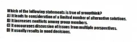 Which of the following statements is true of groupthink?
A) It leads to consideration of a limited number of alternative solutions.
B) It increases conflicts among group members.
C) It encourages discussion of issues from multiple perspectives.
D) It usually results in good decisions.